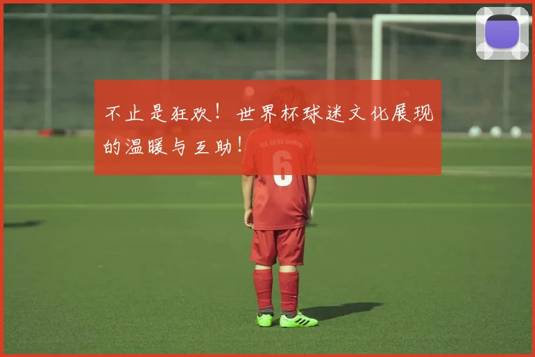 不止是狂欢！世界杯球迷文化展现的温暖与互助！