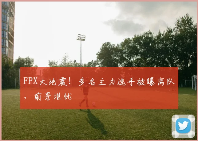 FPX大地震！多名主力选手被曝离队，前景堪忧