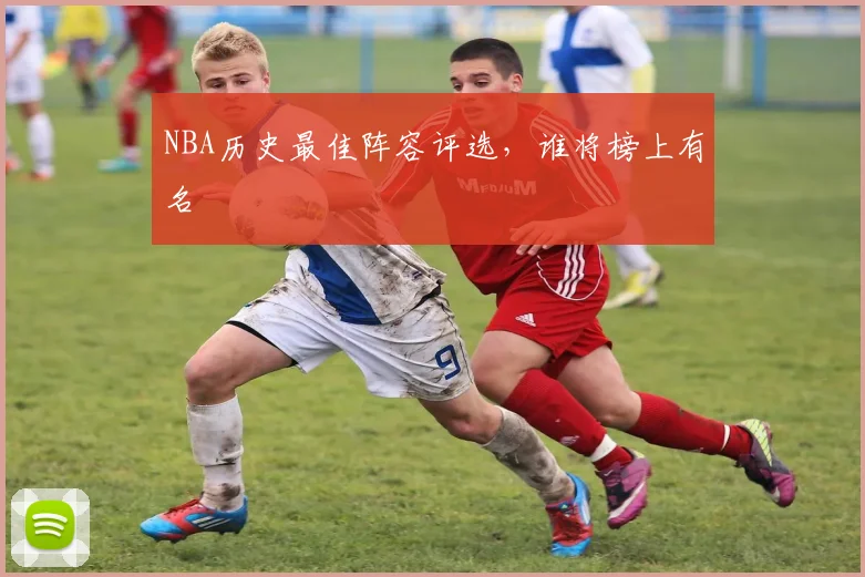 NBA历史最佳阵容评选，谁将榜上有名