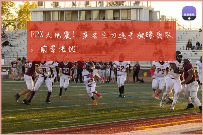 FPX大地震！多名主力选手被曝离队，前景堪忧