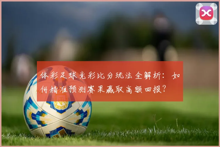 体彩足球竞彩比分玩法全解析:如何精准预测赛果赢取高额回报?