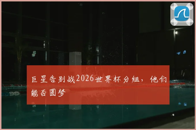 巨星告别战2026世界杯分组，他们能否圆梦