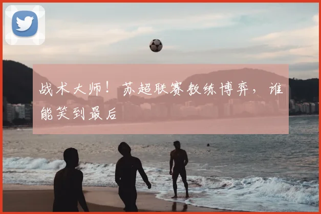 战术大师！苏超联赛教练博弈，谁能笑到最后